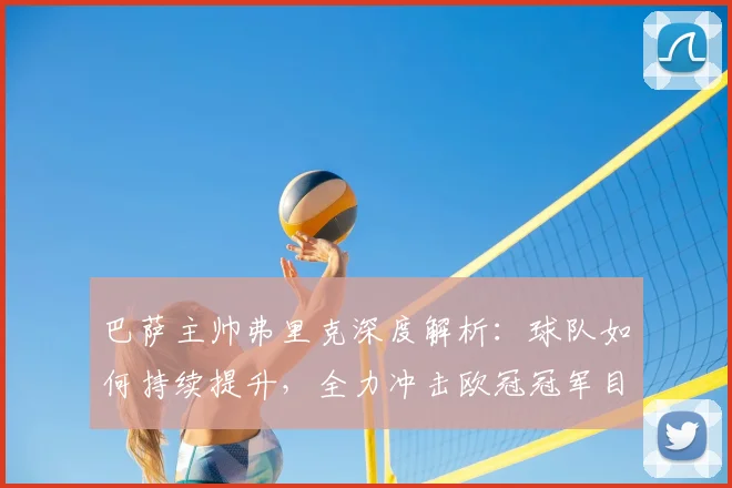 巴萨主帅弗里克深度解析：球队如何持续提升，全力冲击欧冠冠军目标