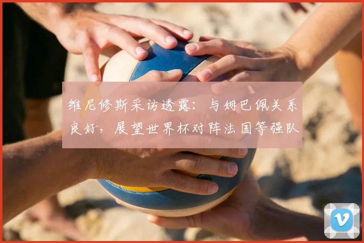 维尼修斯采访透露：与姆巴佩关系良好，展望世界杯对阵法国等强队