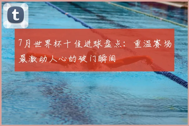 7月世界杯十佳进球盘点:重温赛场最激动人心的破门瞬间