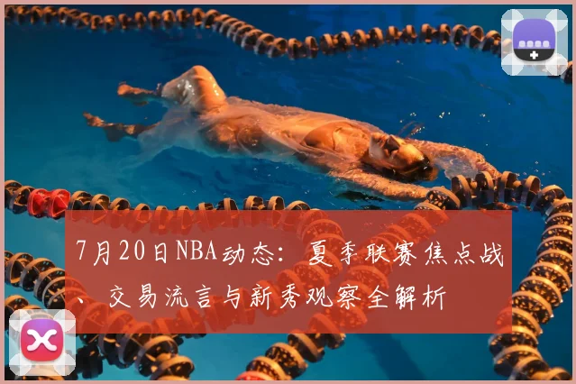 7月20日NBA动态：夏季联赛焦点战、交易流言与新秀观察全解析
