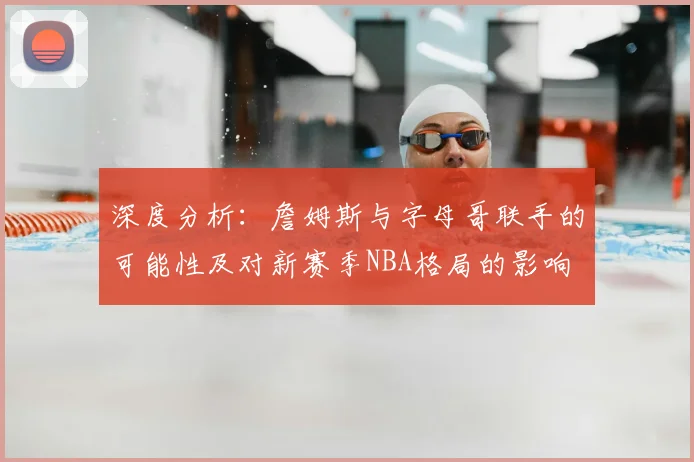 深度分析：詹姆斯与字母哥联手的可能性及对新赛季NBA格局的影响