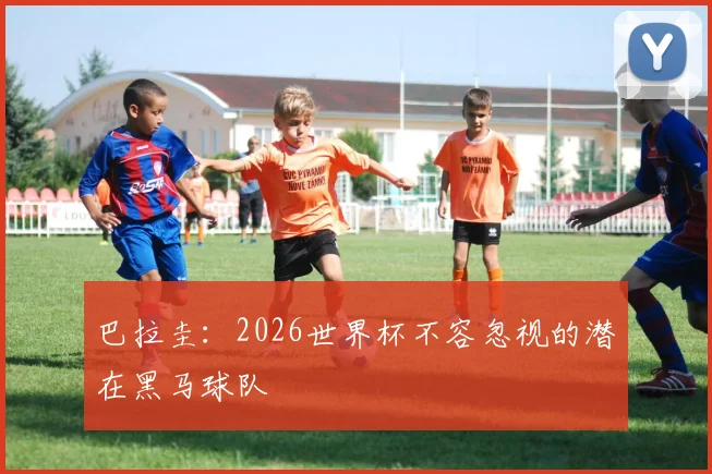 巴拉圭：2026世界杯不容忽视的潜在黑马球队
