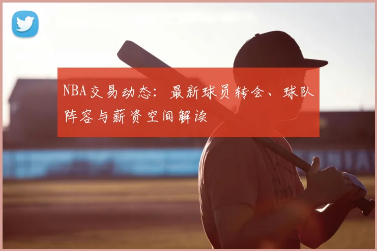NBA交易动态：最新球员转会、球队阵容与薪资空间解读