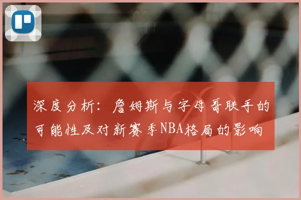 深度分析：詹姆斯与字母哥联手的可能性及对新赛季NBA格局的影响