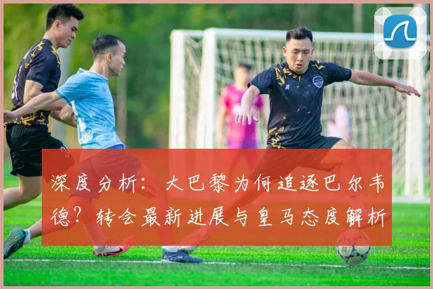 深度分析：大巴黎为何追逐巴尔韦德？转会最新进展与皇马态度解析